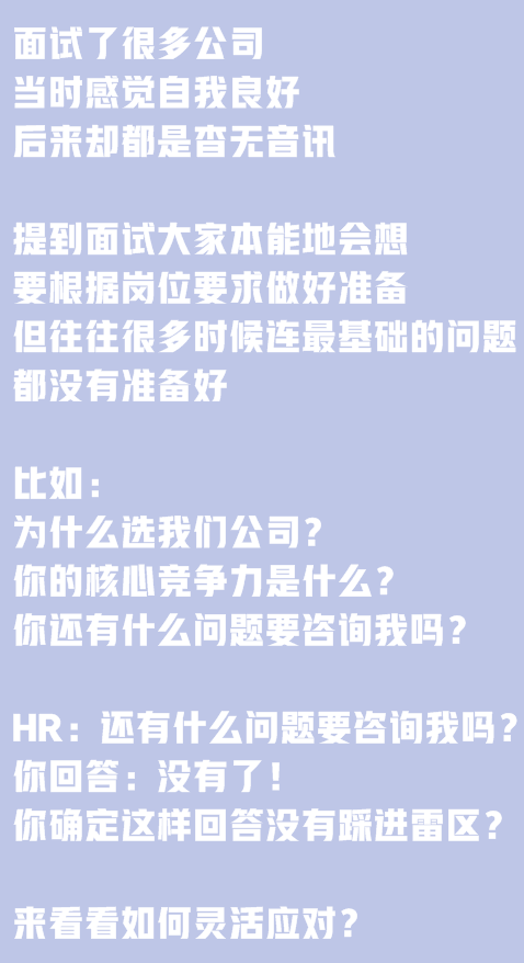 面試了很多公司，當(dāng)時感覺自我良好，后來卻都是杳無音訊。提到面試大家本能地會想要根據(jù)崗位要求做好準(zhǔn)備,但往往很多時候連最基礎(chǔ)的問題都沒有準(zhǔn)備好