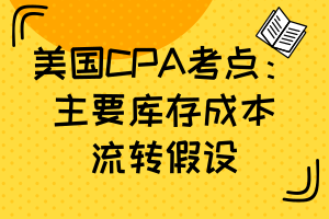 美國CPA考點：主要庫存成本流轉(zhuǎn)假設(shè)