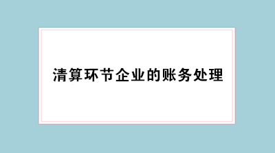 經(jīng)營不善企業(yè)倒閉 會計必學(xué)清算環(huán)節(jié)企業(yè)的賬務(wù)處理