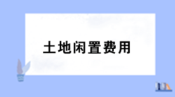 房地產(chǎn)企業(yè)土地閑置費用的稅務(wù)處理？