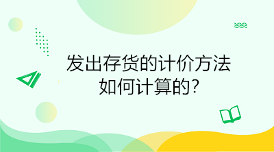 發(fā)出存貨的計價方法如何計算的？初級會計直達必備！