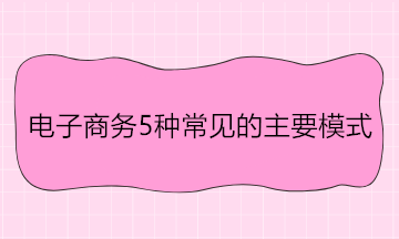 電子商務(wù)5種常見的主要模式 舉例說明！