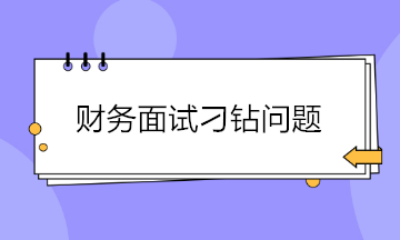 收藏！財(cái)務(wù)面試會(huì)遇到的4大刁鉆問(wèn)題 答案都給你準(zhǔn)備好了~