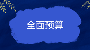 什么是全面預(yù)算？企業(yè)的全面預(yù)算一般包括哪些內(nèi)容？