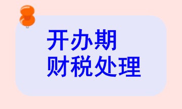 開(kāi)辦期財(cái)稅處理相關(guān)知識(shí)，快來(lái)看看！