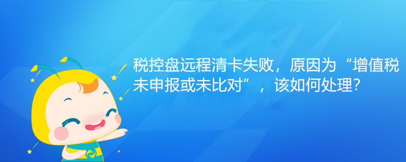 稅控盤遠(yuǎn)程清卡失敗，原因?yàn)椤霸鲋刀愇瓷陥?bào)或未比對(duì)”該如何處理？