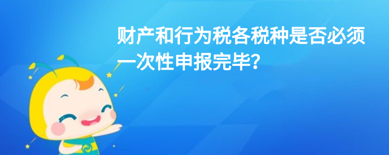 財(cái)產(chǎn)和行為稅各稅種是否必須一次性申報(bào)完畢？