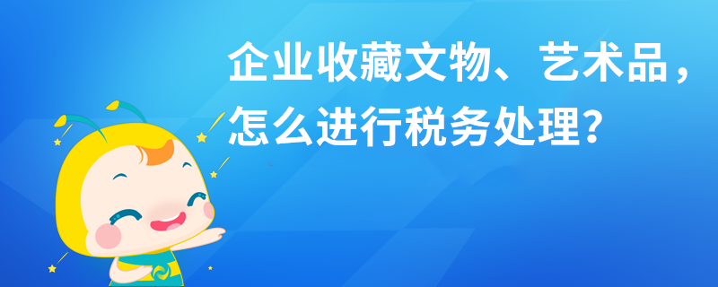 企業(yè)收藏文物、藝術品，怎么進行稅務處理？