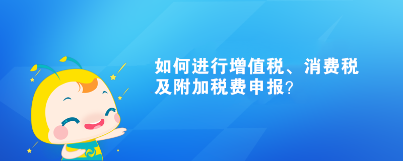 如何進(jìn)行增值稅、消費(fèi)稅及附加稅費(fèi)申報(bào)？