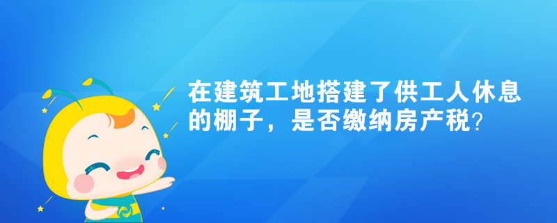 在建筑工地搭建了供工人休息的棚子，是否繳納房產(chǎn)稅？