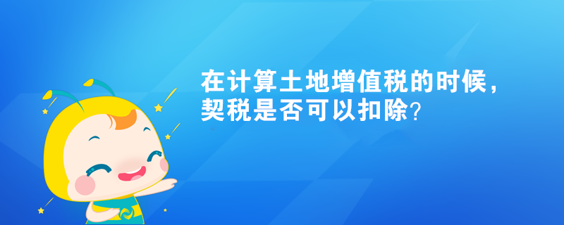 在計(jì)算土地增值稅的時(shí)候，契稅是否可以扣除？