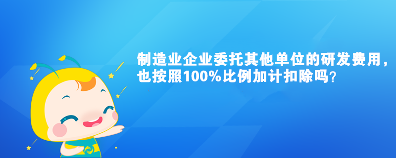 制造業(yè)企業(yè)委托其他單位的研發(fā)費(fèi)用，也按照100%比例加計(jì)扣除嗎？