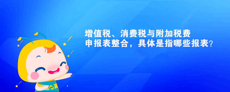 增值稅、消費稅與附加稅費申報表整合，具體是指哪些報表？