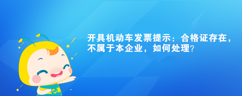 開具機(jī)動(dòng)車發(fā)票提示：合格證存在，不屬于本企業(yè)如何處理？