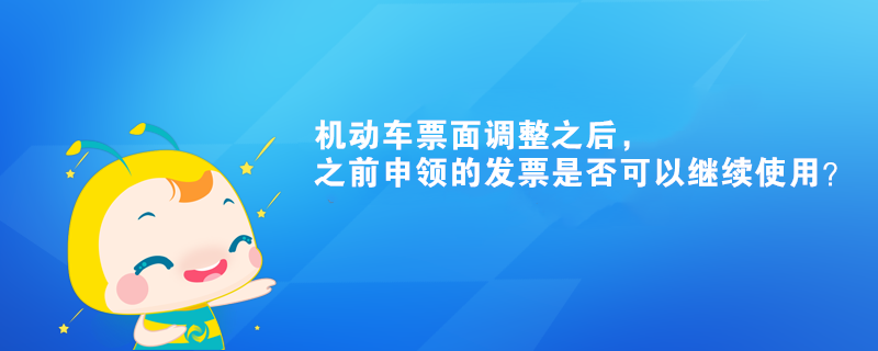 機(jī)動(dòng)車票面調(diào)整之后，之前申領(lǐng)的發(fā)票是否可以繼續(xù)使用？