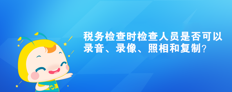 稅務(wù)檢查時檢查人員是否可以錄音、錄像、照相和復(fù)制？