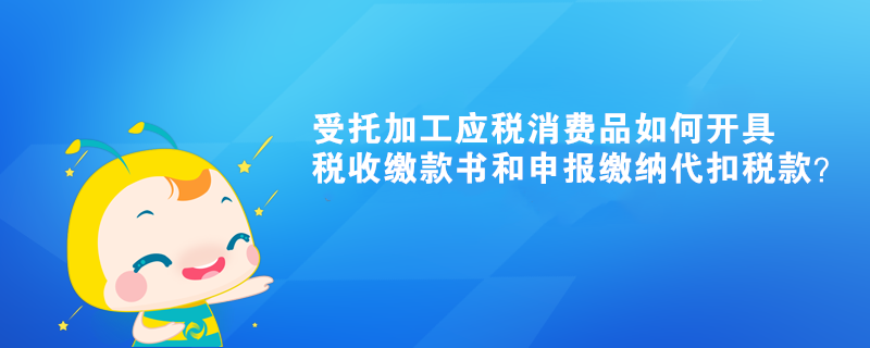 受托加工應(yīng)稅消費(fèi)品如何開(kāi)具稅收繳款書(shū)和申報(bào)繳納代扣稅款？ 