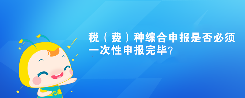 稅（費(fèi)）種綜合申報(bào)是否必須一次性申報(bào)完畢？