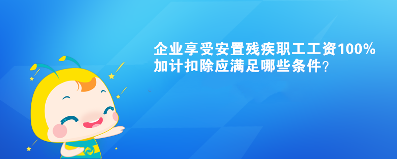 企業(yè)享受安置殘疾職工工資100%加計(jì)扣除應(yīng)滿足哪些條件？