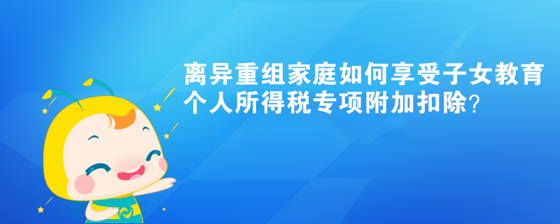 離異重組家庭如何享受子女教育個人所得稅專項附加扣除？