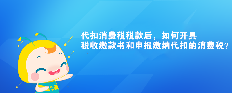 代扣消費稅稅款后，如何開具稅收繳款書和申報繳納代扣的消費稅？