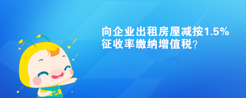 向企業(yè)出租房屋減按1.5%征收率繳納增值稅？