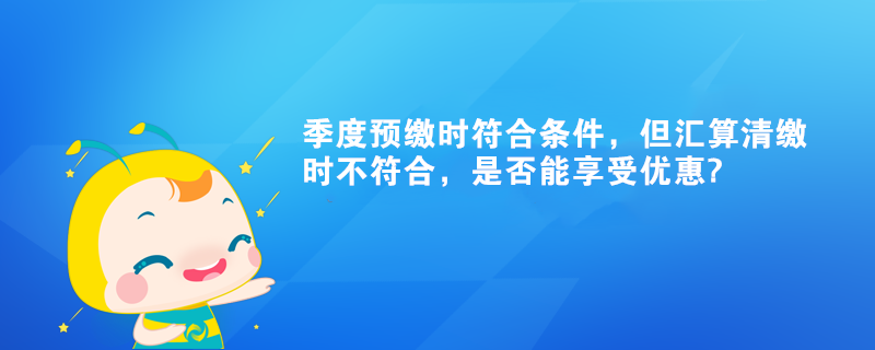 季度預(yù)繳時(shí)符合條件，但匯算清繳時(shí)不符合，是否能享受優(yōu)惠?