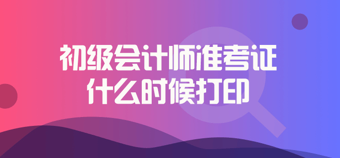 初級會計師準(zhǔn)考證什么時候打印