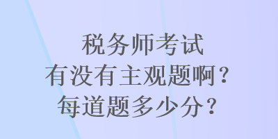 稅務(wù)師考試有沒有主觀題??？每道題多少分？