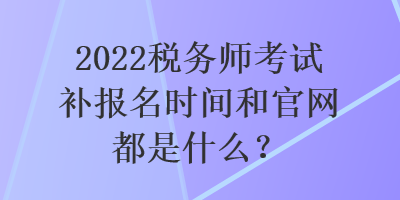 2022稅務(wù)師考試補(bǔ)報(bào)名時(shí)間和官網(wǎng)都是什么？