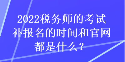 2022稅務(wù)師的考試補(bǔ)報(bào)名的時(shí)間和官網(wǎng)都是什么？