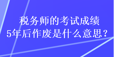 稅務(wù)師的考試成績(jī)5年后作廢是什么意思？