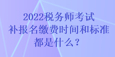 2022稅務師考試補報名繳費時間和標準都是什么？