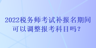 2022稅務(wù)師考試補報名期間可以調(diào)整報考科目嗎？