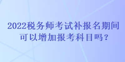 2022稅務(wù)師考試補報名期間可以增加報考科目嗎？