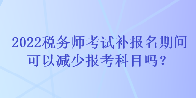 2022稅務師考試補報名期間可以減少報考科目嗎？