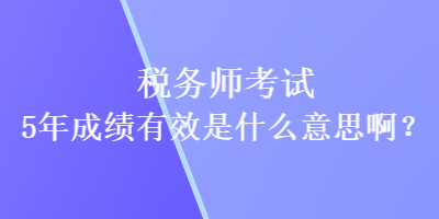 稅務(wù)師考試5年成績有效是什么意思啊？