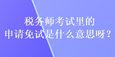 稅務師考試里的申請免試是什么意思呀？