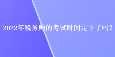 2022年稅務(wù)師的考試時(shí)間定下了嗎？