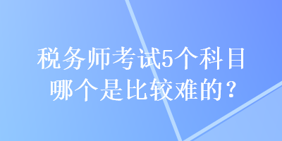 稅務(wù)師考試5個(gè)科目哪個(gè)是比較難的？