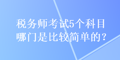 稅務(wù)師考試5個(gè)科目哪門是比較簡單的？