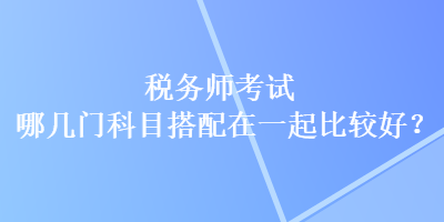 稅務(wù)師考試哪幾門(mén)科目搭配在一起比較好？