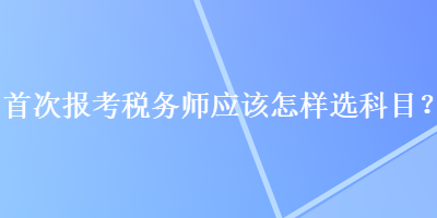 首次報考稅務(wù)師應(yīng)該怎樣選科目？