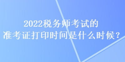 2022稅務(wù)師考試的準(zhǔn)考證打印時(shí)間是什么時(shí)候？