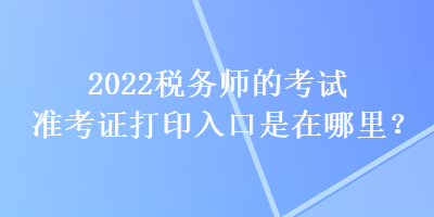 2022稅務(wù)師的考試準(zhǔn)考證打印入口是在哪里？