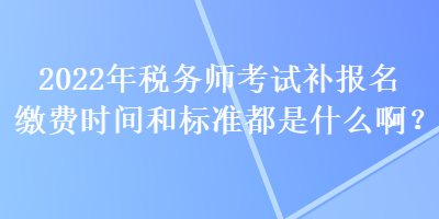 2022年稅務(wù)師考試補報名繳費時間和標準都是什么??？