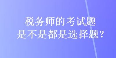 稅務(wù)師的考試題是不是都是選擇題？