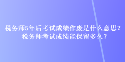 稅務(wù)師5年后考試成績(jī)作廢是什么意思？稅務(wù)師考試成績(jī)能保留多久？