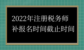 2022年注冊(cè)稅務(wù)師 補(bǔ)報(bào)名時(shí)間截止時(shí)間