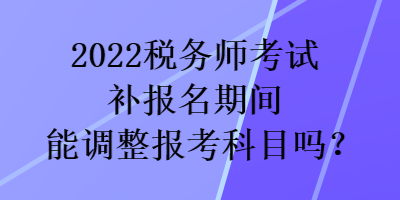 2022稅務(wù)師考試補(bǔ)報(bào)名期間能調(diào)整報(bào)考科目嗎？